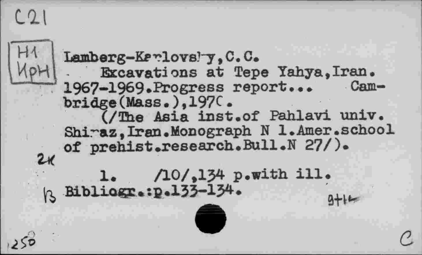 ﻿CGU
I HA I
и
Lamberg-Kerlovs’-y, С. С.
Excavations at Tepe Yahya,Iran. 1967-1969.Progress report... Cambridge (Mass.),197C•
(/The Asia inst.of Pahlavi univ. Shiraz,Iran.Monograph N 1.Amer.school of prehist.research.Bull.N 27/)*

1. АО/,I54 p.with ill.
Bibliagr.tp.ІЗЗ-І34 .	' .